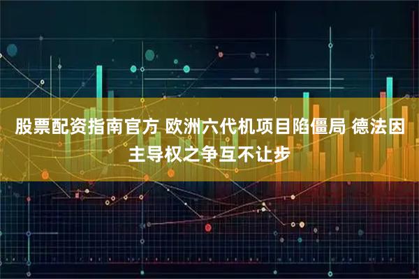 股票配资指南官方 欧洲六代机项目陷僵局 德法因主导权之争互不让步
