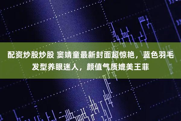 配资炒股炒股 窦靖童最新封面超惊艳，蓝色羽毛发型养眼迷人，颜值气质媲美王菲