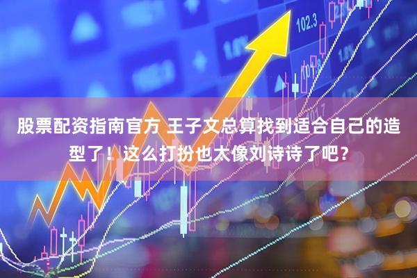 股票配资指南官方 王子文总算找到适合自己的造型了！这么打扮也太像刘诗诗了吧？