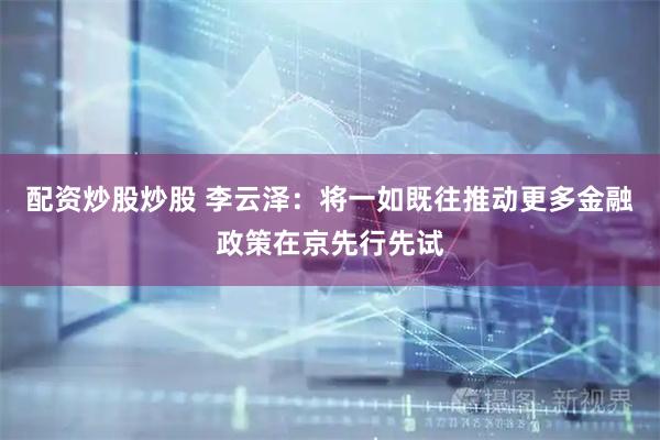 配资炒股炒股 李云泽：将一如既往推动更多金融政策在京先行先试