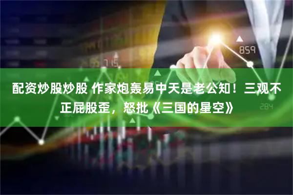 配资炒股炒股 作家炮轰易中天是老公知！三观不正屁股歪，怒批《三国的星空》