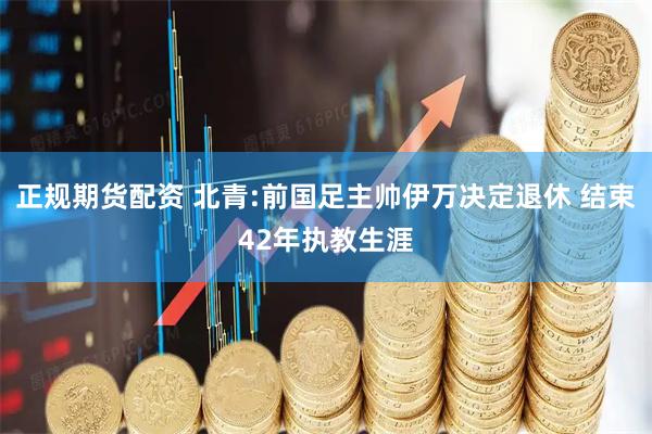 正规期货配资 北青:前国足主帅伊万决定退休 结束42年执教生涯