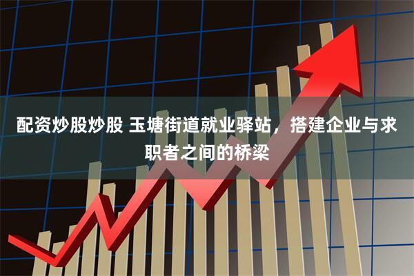 配资炒股炒股 玉塘街道就业驿站，搭建企业与求职者之间的桥梁