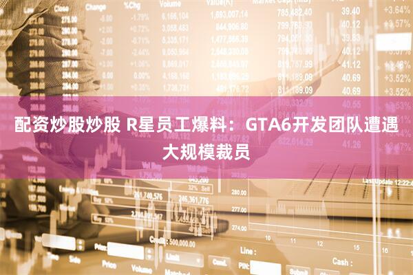 配资炒股炒股 R星员工爆料：GTA6开发团队遭遇大规模裁员