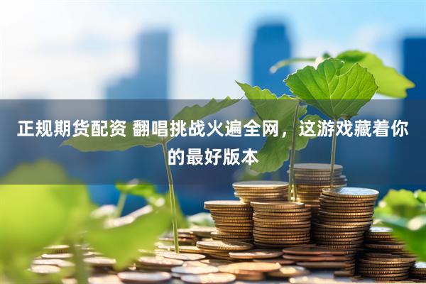 正规期货配资 翻唱挑战火遍全网，这游戏藏着你的最好版本