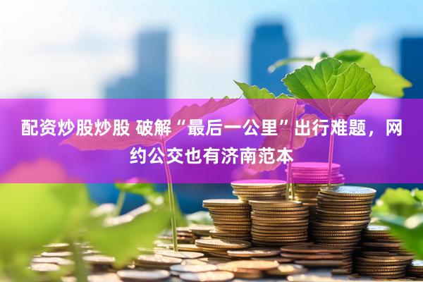 配资炒股炒股 破解“最后一公里”出行难题，网约公交也有济南范本
