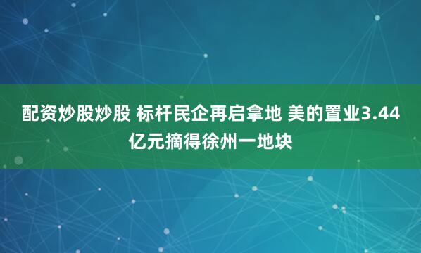 配资炒股炒股 标杆民企再启拿地 美的置业3.44亿元摘得徐州一地块
