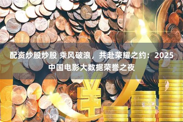 配资炒股炒股 乘风破浪，共赴荣耀之约：2025中国电影大数据荣誉之夜