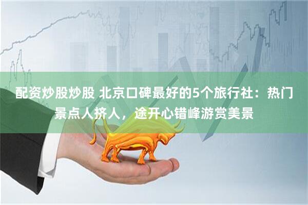配资炒股炒股 北京口碑最好的5个旅行社：热门景点人挤人，途开心错峰游赏美景