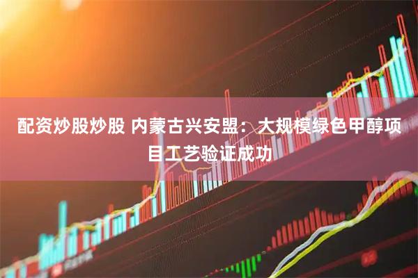 配资炒股炒股 内蒙古兴安盟：大规模绿色甲醇项目工艺验证成功
