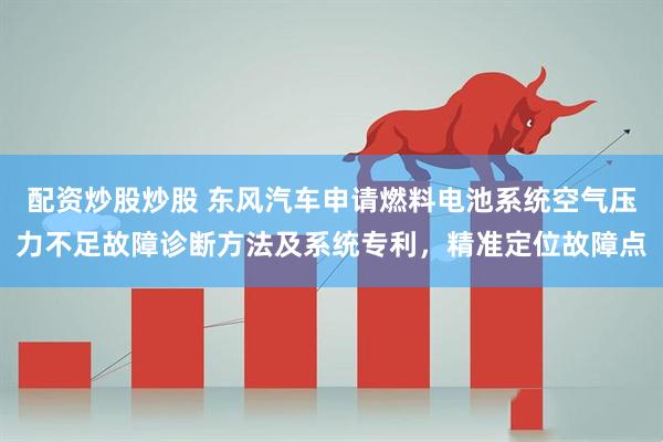 配资炒股炒股 东风汽车申请燃料电池系统空气压力不足故障诊断方法及系统专利，精准定位故障点