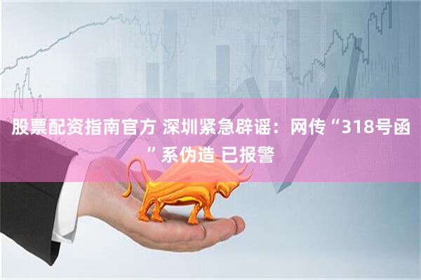 股票配资指南官方 深圳紧急辟谣：网传“318号函”系伪造 已报警
