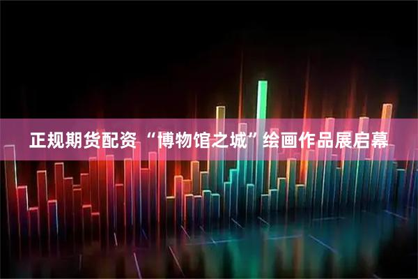 正规期货配资 “博物馆之城”绘画作品展启幕