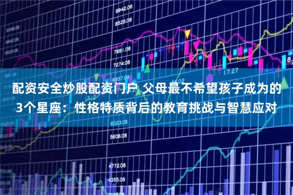 配资安全炒股配资门户 父母最不希望孩子成为的3个星座：性格特质背后的教育挑战与智慧应对