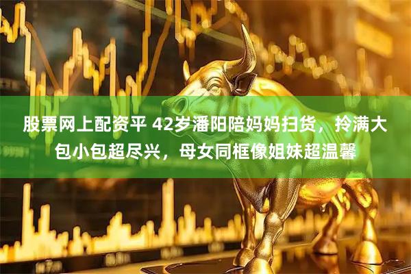 股票网上配资平 42岁潘阳陪妈妈扫货，拎满大包小包超尽兴，母女同框像姐妹超温馨