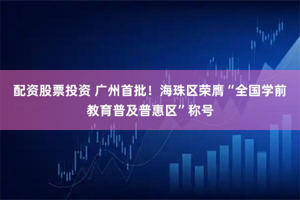 配资股票投资 广州首批！海珠区荣膺“全国学前教育普及普惠区”称号