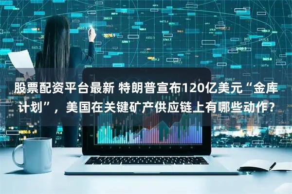 股票配资平台最新 特朗普宣布120亿美元“金库计划”，美国在关键矿产供应链上有哪些动作？
