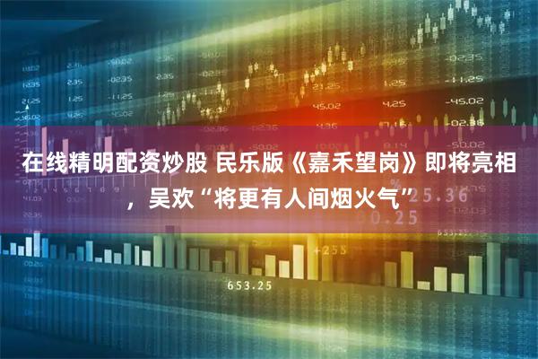 在线精明配资炒股 民乐版《嘉禾望岗》即将亮相，吴欢“将更有人间烟火气”