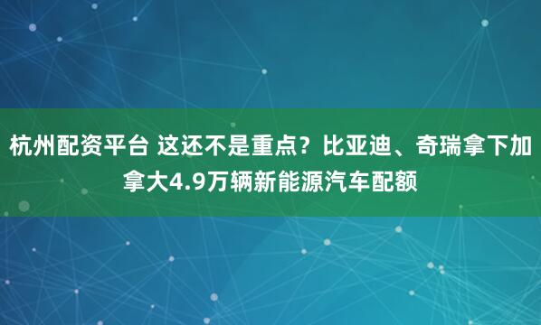 杭州配资平台 这还不是重点？比亚迪、奇瑞拿下加拿大4.9万辆新能源汽车配额
