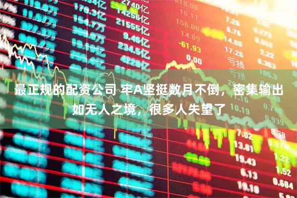 最正规的配资公司 牢A坚挺数月不倒，密集输出如无人之境，很多人失望了