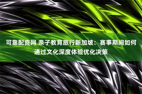可靠配资网 亲子教育旅行新加坡：赛事期间如何通过文化深度体验优化决策