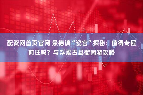 配资网首页官网 景德镇“瓷宫”探秘：值得专程前往吗？与浮梁古县衙同游攻略