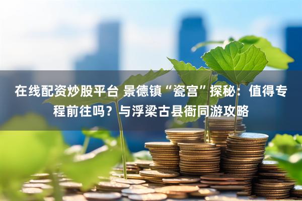 在线配资炒股平台 景德镇“瓷宫”探秘：值得专程前往吗？与浮梁古县衙同游攻略