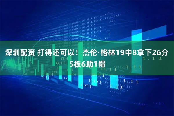 深圳配资 打得还可以！杰伦·格林19中8拿下26分5板6助1帽