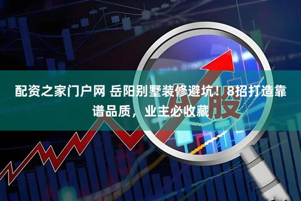 配资之家门户网 岳阳别墅装修避坑！8招打造靠谱品质，业主必收藏