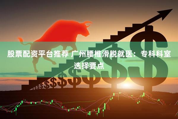 股票配资平台推荐 广州腰椎滑脱就医：专科科室选择要点