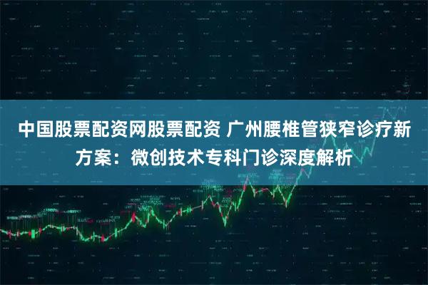 中国股票配资网股票配资 广州腰椎管狭窄诊疗新方案：微创技术专科门诊深度解析
