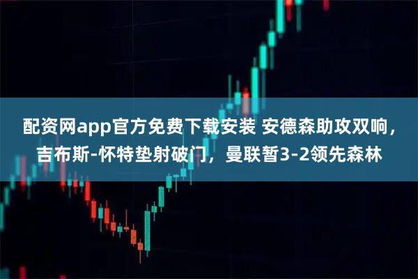 配资网app官方免费下载安装 安德森助攻双响，吉布斯-怀特垫射破门，曼联暂3-2领先森林