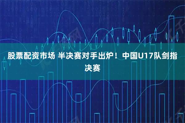 股票配资市场 半决赛对手出炉！中国U17队剑指决赛
