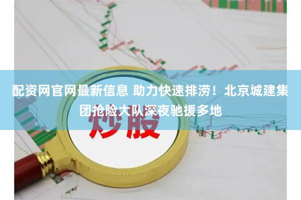配资网官网最新信息 助力快速排涝！北京城建集团抢险大队深夜驰援多地