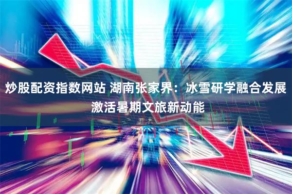 炒股配资指数网站 湖南张家界：冰雪研学融合发展 激活暑期文旅新动能