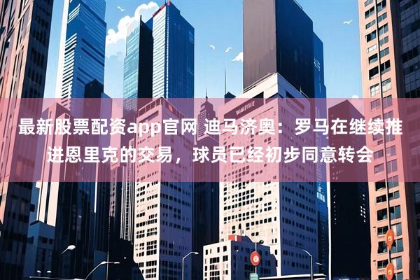 最新股票配资app官网 迪马济奥：罗马在继续推进恩里克的交易，球员已经初步同意转会